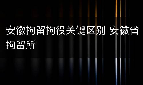 安徽拘留拘役关键区别 安徽省拘留所