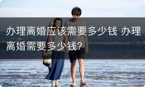 办理离婚应该需要多少钱 办理离婚需要多少钱?