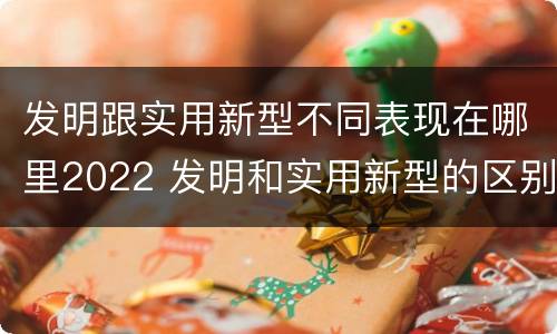 发明跟实用新型不同表现在哪里2022 发明和实用新型的区别