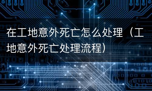 在工地意外死亡怎么处理（工地意外死亡处理流程）