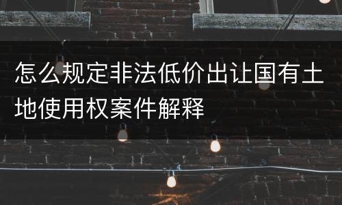 怎么规定非法低价出让国有土地使用权案件解释