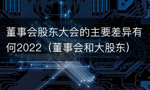 董事会股东大会的主要差异有何2022（董事会和大股东）