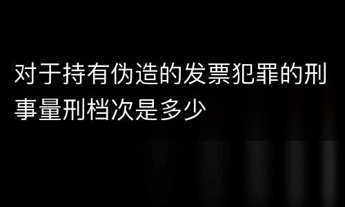 对于持有伪造的发票犯罪的刑事量刑档次是多少