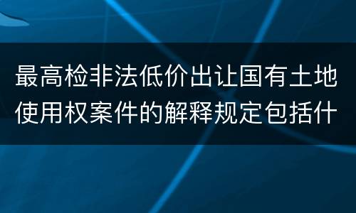 最高检非法低价出让国有土地使用权案件的解释规定包括什么主要内容