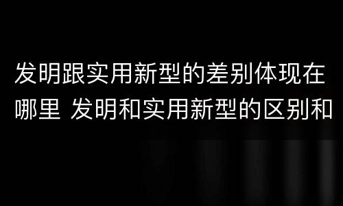 发明跟实用新型的差别体现在哪里 发明和实用新型的区别和联系有什么