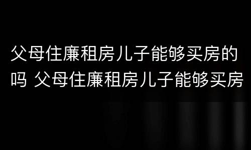 父母住廉租房儿子能够买房的吗 父母住廉租房儿子能够买房的吗知乎