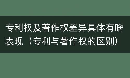 专利权及著作权差异具体有啥表现（专利与著作权的区别）