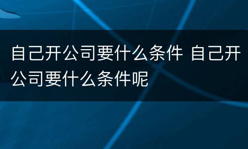 自己开公司要什么条件 自己开公司要什么条件呢