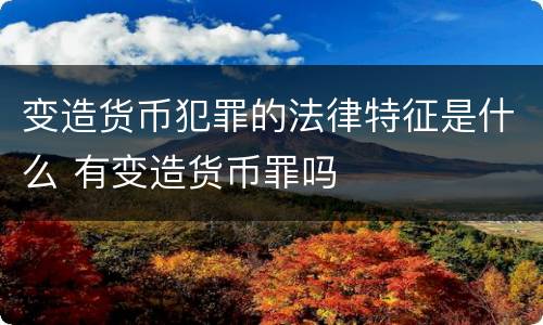 变造货币犯罪的法律特征是什么 有变造货币罪吗