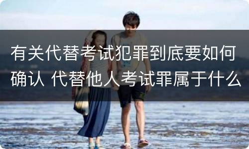 有关代替考试犯罪到底要如何确认 代替他人考试罪属于什么类犯罪