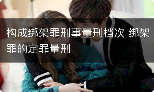 构成绑架罪刑事量刑档次 绑架罪的定罪量刑