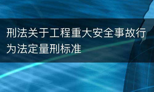 刑法关于工程重大安全事故行为法定量刑标准