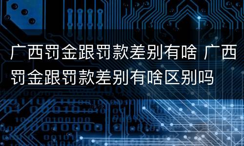 广西罚金跟罚款差别有啥 广西罚金跟罚款差别有啥区别吗