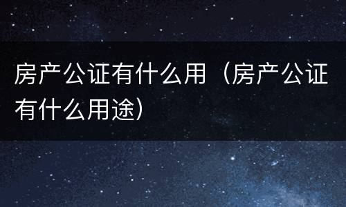 房产公证有什么用（房产公证有什么用途）
