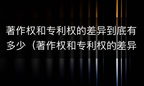 著作权和专利权的差异到底有多少（著作权和专利权的差异到底有多少个）