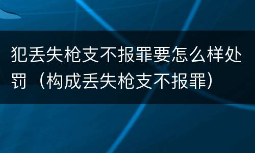 犯丢失枪支不报罪要怎么样处罚（构成丢失枪支不报罪）