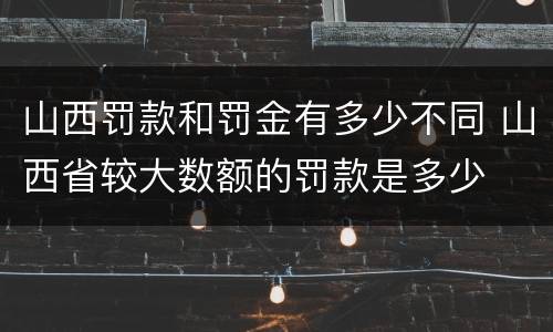 山西罚款和罚金有多少不同 山西省较大数额的罚款是多少