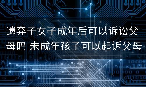 遗弃子女子成年后可以诉讼父母吗 未成年孩子可以起诉父母遗弃吗