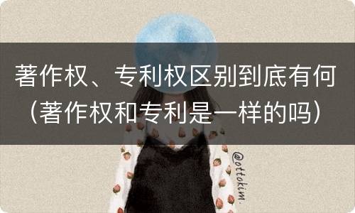著作权、专利权区别到底有何（著作权和专利是一样的吗）