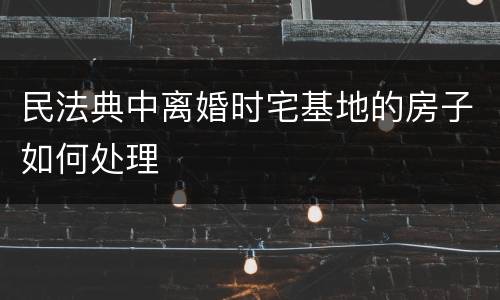 民法典中离婚时宅基地的房子如何处理