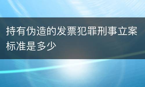 持有伪造的发票犯罪刑事立案标准是多少