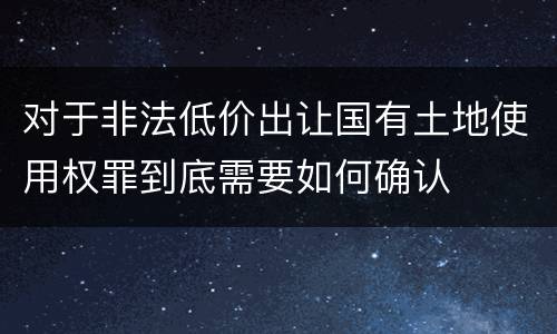 对于非法低价出让国有土地使用权罪到底需要如何确认