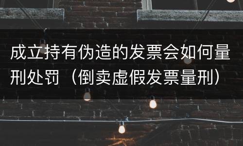 成立持有伪造的发票会如何量刑处罚（倒卖虚假发票量刑）