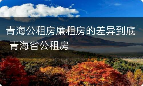 青海公租房廉租房的差异到底 青海省公租房