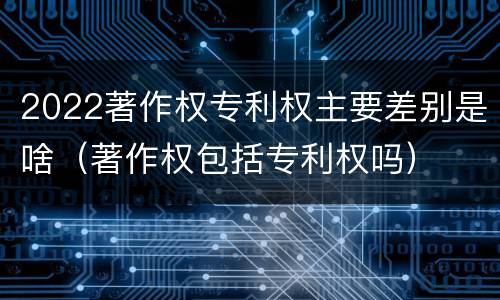 2022著作权专利权主要差别是啥（著作权包括专利权吗）