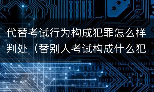 代替考试行为构成犯罪怎么样判处（替别人考试构成什么犯罪）