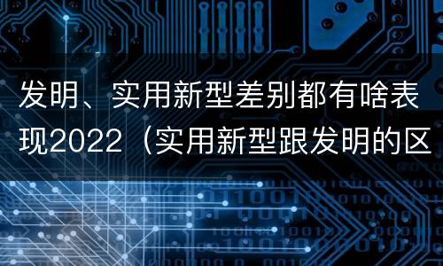 发明、实用新型差别都有啥表现2022（实用新型跟发明的区别）