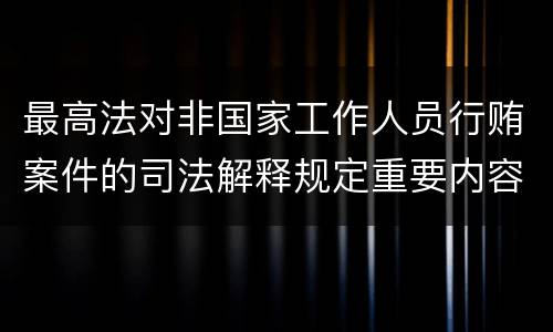 最高法对非国家工作人员行贿案件的司法解释规定重要内容都有哪些
