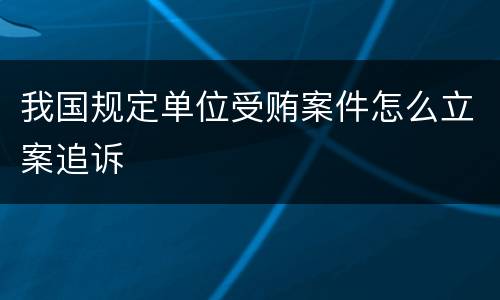 我国规定单位受贿案件怎么立案追诉