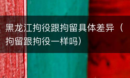 黑龙江拘役跟拘留具体差异（拘留跟拘役一样吗）