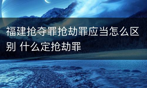 福建抢夺罪抢劫罪应当怎么区别 什么定抢劫罪