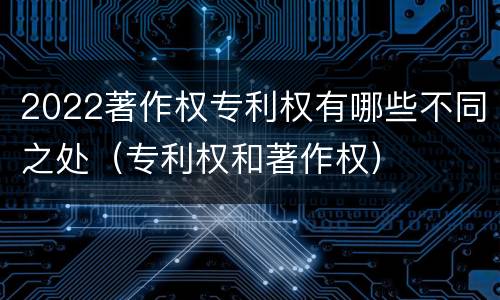 2022著作权专利权有哪些不同之处（专利权和著作权）