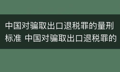 中国对骗取出口退税罪的量刑标准 中国对骗取出口退税罪的量刑标准是