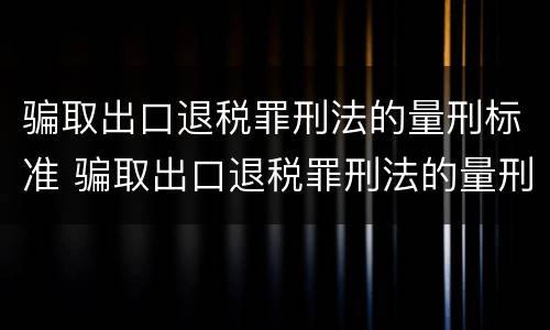 骗取出口退税罪刑法的量刑标准 骗取出口退税罪刑法的量刑标准是什么