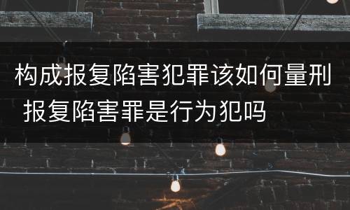 构成报复陷害犯罪该如何量刑 报复陷害罪是行为犯吗