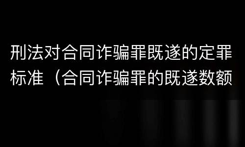 刑法对合同诈骗罪既遂的定罪标准（合同诈骗罪的既遂数额）
