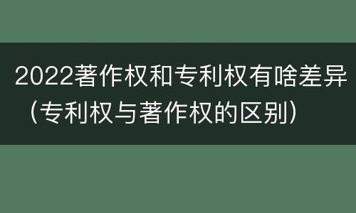 2022著作权和专利权有啥差异（专利权与著作权的区别）