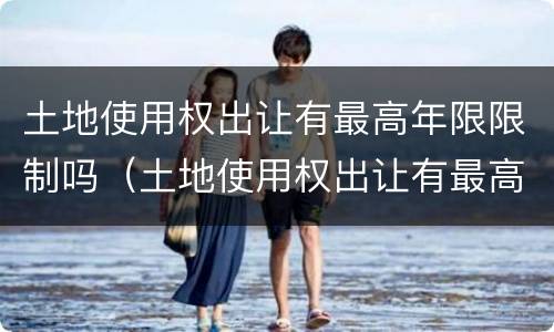 土地使用权出让有最高年限限制吗（土地使用权出让有最高年限限制吗合法吗）
