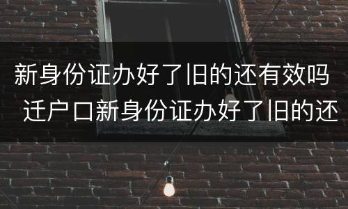 新身份证办好了旧的还有效吗 迁户口新身份证办好了旧的还有效吗