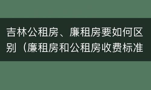 吉林公租房、廉租房要如何区别（廉租房和公租房收费标准）
