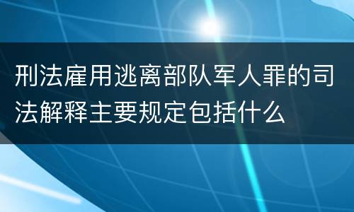 刑法雇用逃离部队军人罪的司法解释主要规定包括什么