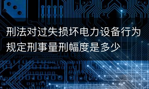 刑法对过失损坏电力设备行为规定刑事量刑幅度是多少