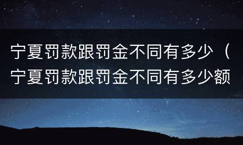 宁夏罚款跟罚金不同有多少（宁夏罚款跟罚金不同有多少额度）