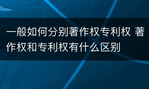 一般如何分别著作权专利权 著作权和专利权有什么区别