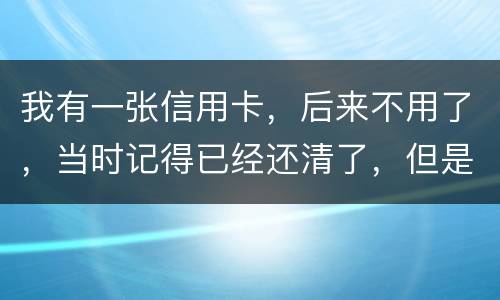 我有一张信用卡，后来不用了，当时记得已经还清了，但是打征信时显示未还淸同时被列为