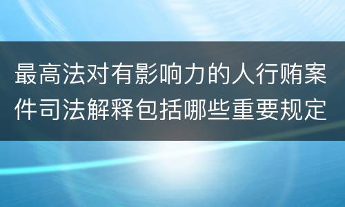 最高法对有影响力的人行贿案件司法解释包括哪些重要规定